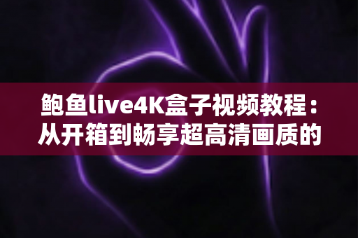 鲍鱼live4K盒子视频教程：从开箱到畅享超高清画质的保姆级完全指南