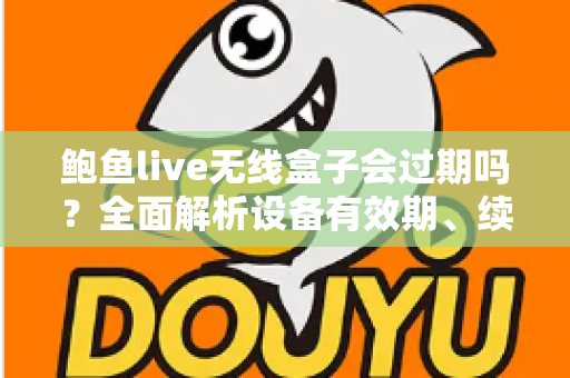 鲍鱼live无线盒子会过期吗？全面解析设备有效期、续费与保养指南