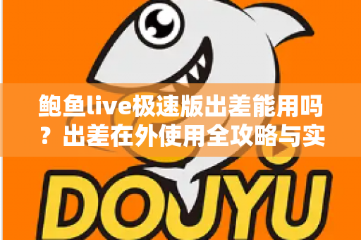 鲍鱼live极速版出差能用吗？出差在外使用全攻略与实用建议