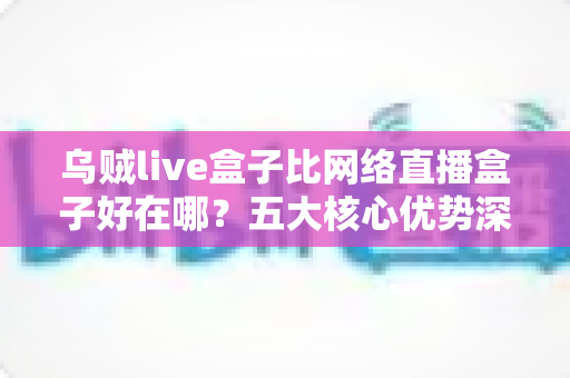 乌贼live盒子比网络直播盒子好在哪？五大核心优势深度解析与实用选购指南