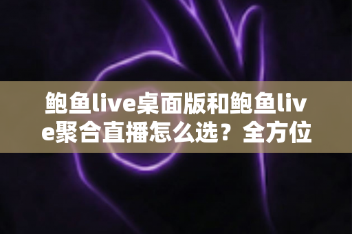鲍鱼live桌面版和鲍鱼live聚合直播怎么选？全方位对比分析与实用选择指南
