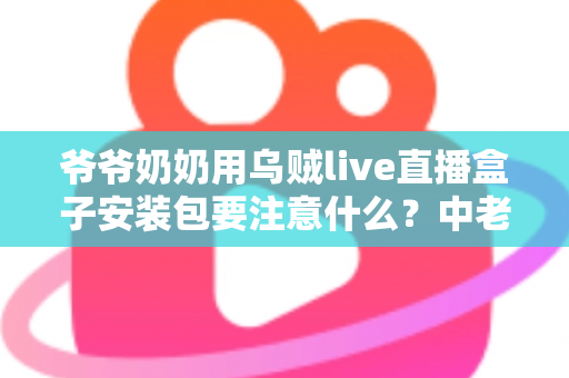 爷爷奶奶用乌贼live直播盒子安装包要注意什么？中老年用户安全安装与避坑全指南