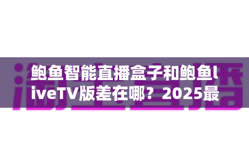 鲍鱼智能直播盒子和鲍鱼liveTV版差在哪？2025最新选购攻略与核心区别全面解析