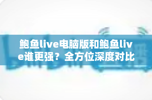 鲍鱼live电脑版和鲍鱼live谁更强？全方位深度对比评测帮你选对版本