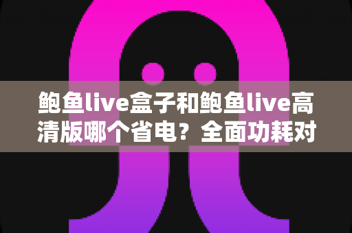 鲍鱼live盒子和鲍鱼live高清版哪个省电？全面功耗对比分析与省电技巧指南