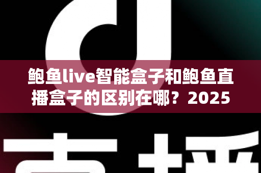 鲍鱼live智能盒子和鲍鱼直播盒子的区别在哪？2025最新选购对比指南帮你一次看懂