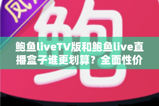 鲍鱼liveTV版和鲍鱼live直播盒子谁更划算？全面性价比对比与选购指南