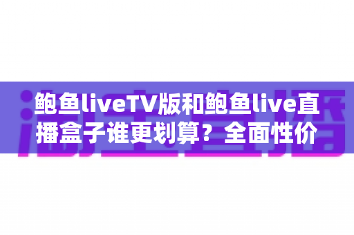 鲍鱼liveTV版和鲍鱼live直播盒子谁更划算？全面性价比对比与选购指南