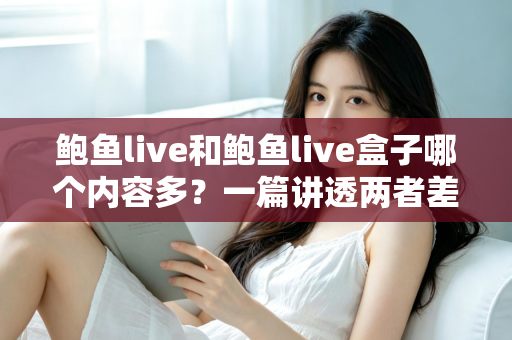 鲍鱼live和鲍鱼live盒子哪个内容多？一篇讲透两者差异的深度对比指南