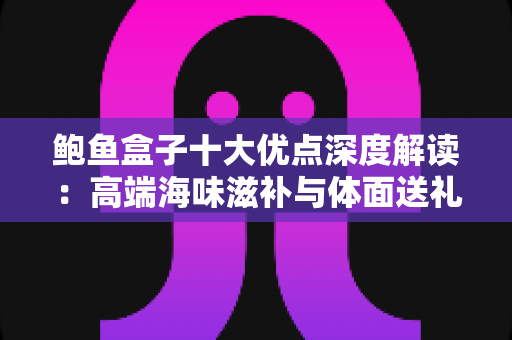 鲍鱼盒子十大优点深度解读:高端海味滋补与体面送礼的明智之选 鲍鱼盒子十大优点深度解读:高端海味滋补与体面送礼的明智之选