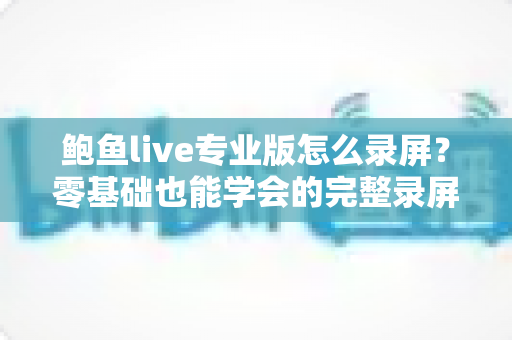 鲍鱼live专业版怎么录屏？零基础也能学会的完整录屏教程与技巧大全