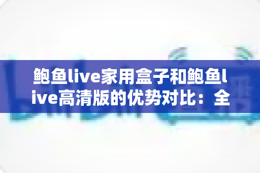 鲍鱼live家用盒子和鲍鱼live高清版的优势对比：全方位解析助您选对版本