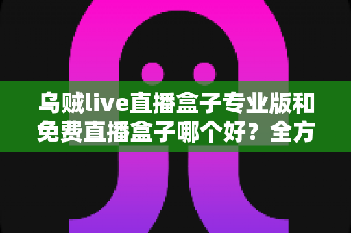 乌贼live直播盒子专业版和免费直播盒子哪个好？全方位对比评测帮你做出明智选择
