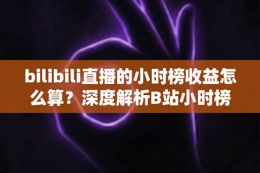 bilibili直播的小时榜收益怎么算？深度解析B站小时榜排名规则、分成比例与主播增收技巧