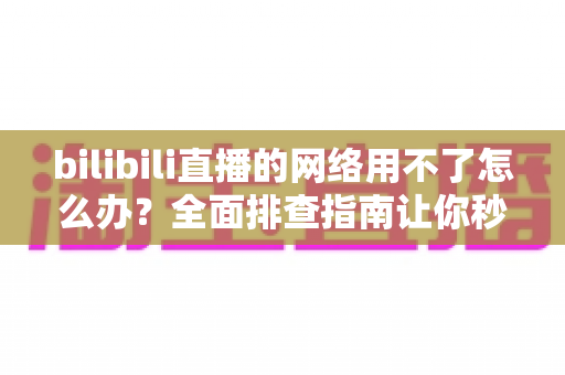 bilibili直播的网络用不了怎么办?全面排查指南让你秒速恢复观看 bilibili直播的网络用不了怎么办?全面排查指南让你秒速恢复观看