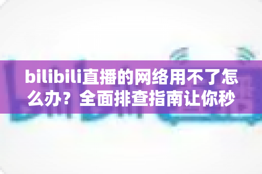 bilibili直播的网络用不了怎么办?全面排查指南让你秒速恢复观看 bilibili直播的网络用不了怎么办?全面排查指南让你秒速恢复观看