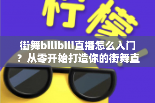 街舞bilibili直播怎么入门?从零开始打造你的街舞直播间完整指南 街舞bilibili直播怎么入门?从零开始打造你的街舞直播间完整指南