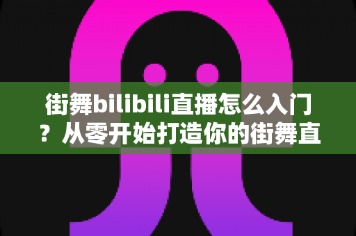 街舞bilibili直播怎么入门？从零开始打造你的街舞直播间完整指南