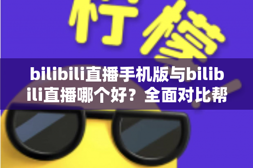 bilibili直播手机版与bilibili直播哪个好？全面对比帮你选出最适合的观看方式