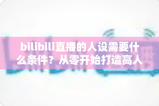 bilibili直播的人设需要什么条件？从零开始打造高人气B站主播人设的完整指南