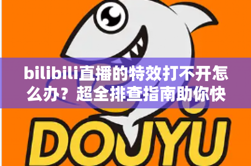 bilibili直播的特效打不开怎么办？超全排查指南助你快速恢复炫酷直播体验