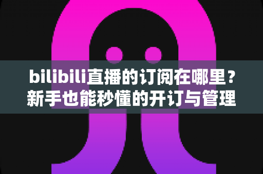 bilibili直播的订阅在哪里？新手也能秒懂的开订与管理全流程指南