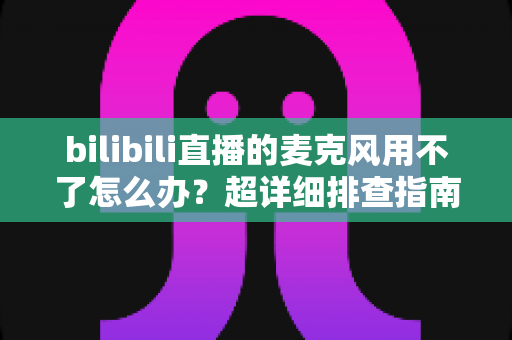 bilibili直播的麦克风用不了怎么办？超详细排查指南助你快速恢复开播