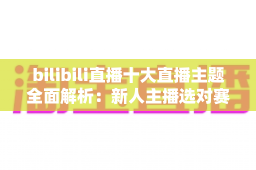 bilibili直播十大直播主题全面解析：新人主播选对赛道快速涨粉的实战指南