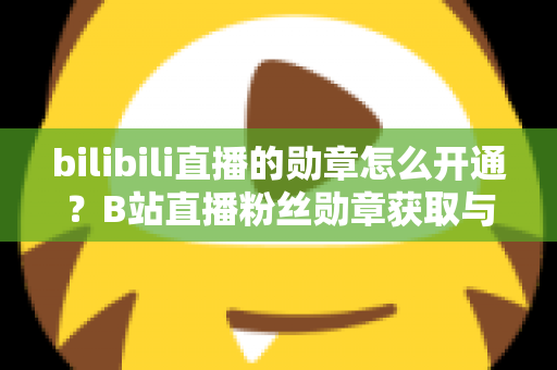 bilibili直播的勋章怎么开通?B站直播粉丝勋章获取与升级全攻略 bilibili直播的勋章怎么开通?B站直播粉丝勋章获取与升级全攻略