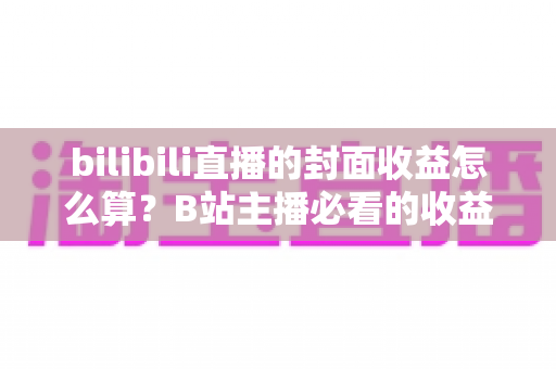 bilibili直播的封面收益怎么算？B站主播必看的收益构成与封面优化全攻略