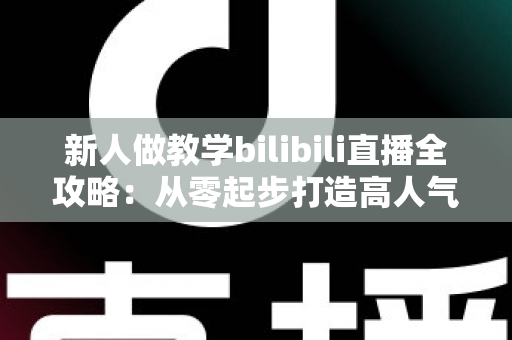 新人做教学bilibili直播全攻略:从零起步打造高人气知识直播间的实用指南 新人做教学bilibili直播全攻略:从零起步打造高人气知识直播间的实用指南