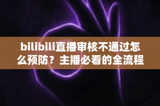 bilibili直播审核不通过怎么预防？主播必看的全流程避坑指南与实用技巧