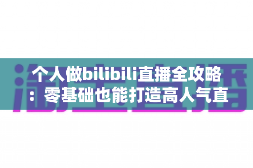 个人做bilibili直播全攻略:零基础也能打造高人气直播间的实战指南 个人做bilibili直播全攻略:零基础也能打造高人气直播间的实战指南