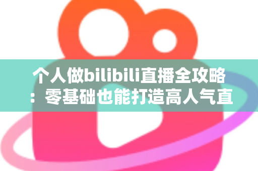 个人做bilibili直播全攻略:零基础也能打造高人气直播间的实战指南 个人做bilibili直播全攻略:零基础也能打造高人气直播间的实战指南
