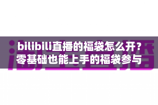 bilibili直播的福袋怎么开？零基础也能上手的福袋参与全攻略与中奖技巧详解