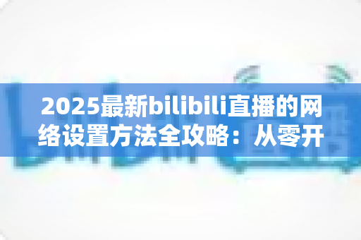 2025最新bilibili直播的网络设置方法全攻略:从零开始打造稳定流畅的高质量直播体验 2025最新bilibili直播的网络设置方法全攻略:从零开始打造稳定流畅的高质量直播体验