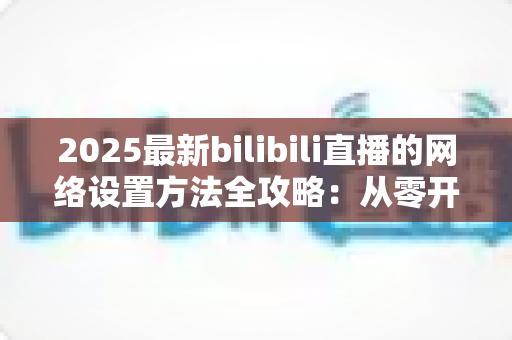2025最新bilibili直播的网络设置方法全攻略：从零开始打造稳定流畅的高质量直播体验