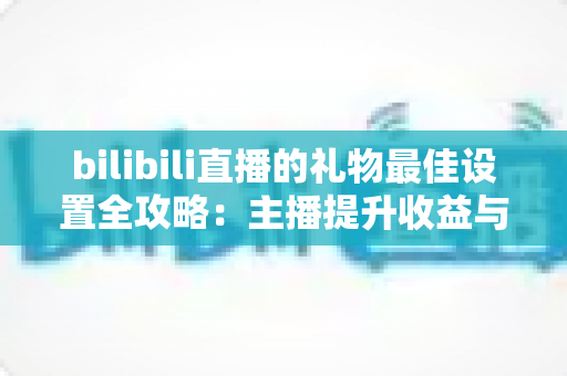 bilibili直播的礼物最佳设置全攻略：主播提升收益与互动的必备运营指南