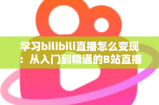 学习bilibili直播怎么变现：从入门到精通的B站直播赚钱全攻略