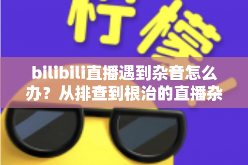bilibili直播遇到杂音怎么办？从排查到根治的直播杂音解决全攻略