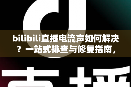 bilibili直播电流声如何解决？一站式排查与修复指南，让直播间音质瞬间提升