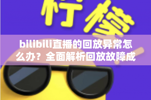 bilibili直播的回放异常怎么办？全面解析回放故障成因与高效修复方案，助你轻松找回流畅观看体验