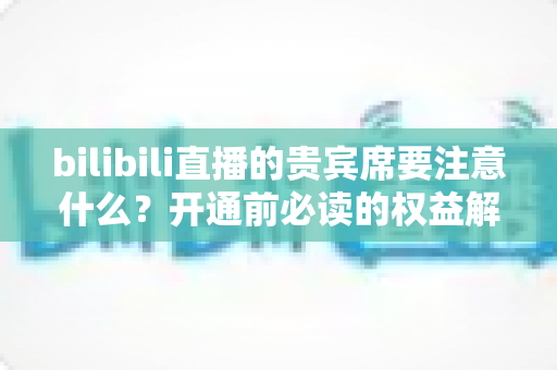 bilibili直播的贵宾席要注意什么？开通前必读的权益解析与避坑全指南
