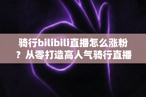 骑行bilibili直播怎么涨粉?从零打造高人气骑行直播间的实战指南 骑行bilibili直播怎么涨粉?从零打造高人气骑行直播间的实战指南