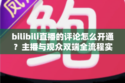 bilibili直播的评论怎么开通？主播与观众双端全流程实用指南