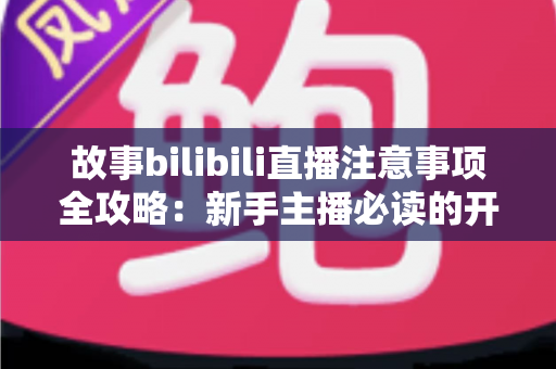 故事bilibili直播注意事项全攻略：新手主播必读的开播避坑指南与实战手册