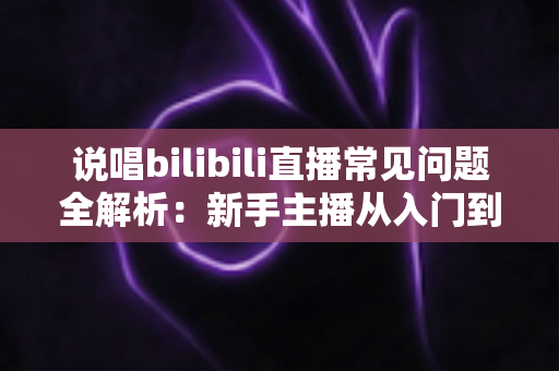 说唱bilibili直播常见问题全解析：新手主播从入门到精通的实用避坑指南