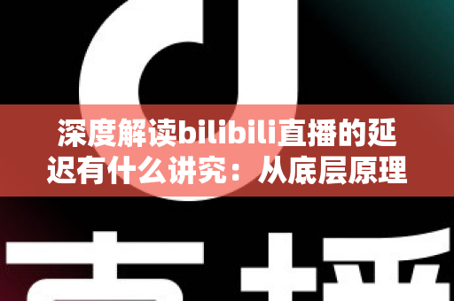 深度解读bilibili直播的延迟有什么讲究：从底层原理到分场景优化策略的完整指南