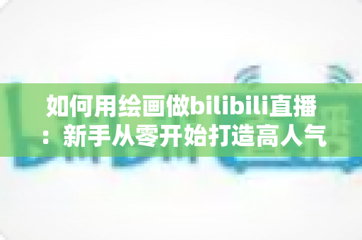 如何用绘画做bilibili直播：新手从零开始打造高人气绘画直播间的完整指南