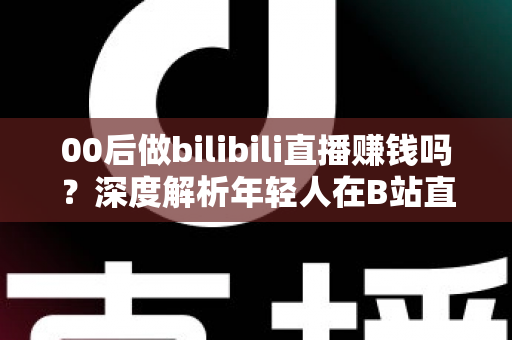 00后做bilibili直播赚钱吗?深度解析年轻人在B站直播的真实收入与变现全攻略 00后做bilibili直播赚钱吗?深度解析年轻人在B站直播的真实收入与变现全攻略